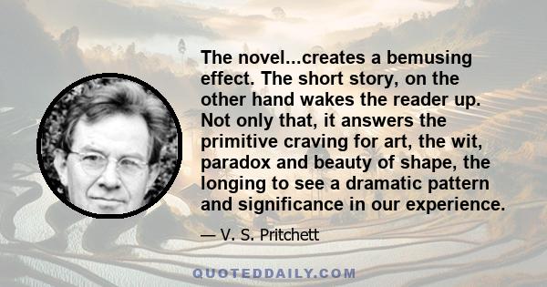 The novel...creates a bemusing effect. The short story, on the other hand wakes the reader up. Not only that, it answers the primitive craving for art, the wit, paradox and beauty of shape, the longing to see a dramatic 