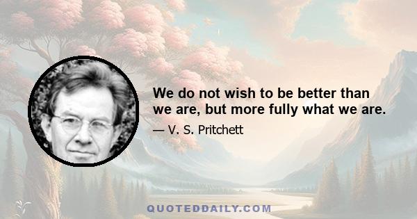 We do not wish to be better than we are, but more fully what we are.