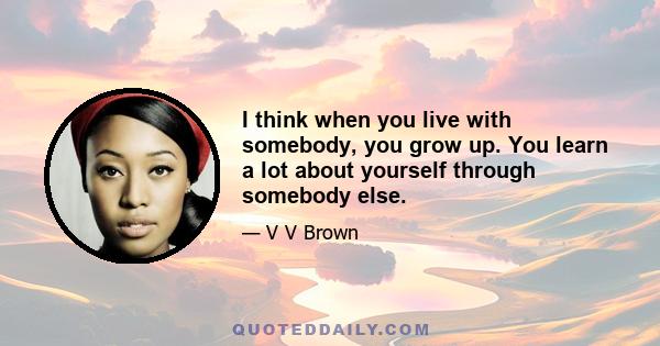 I think when you live with somebody, you grow up. You learn a lot about yourself through somebody else.