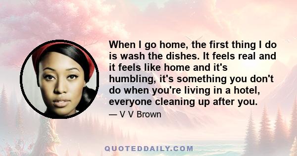 When I go home, the first thing I do is wash the dishes. It feels real and it feels like home and it's humbling, it's something you don't do when you're living in a hotel, everyone cleaning up after you.