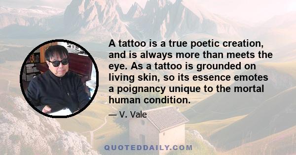 A tattoo is a true poetic creation, and is always more than meets the eye. As a tattoo is grounded on living skin, so its essence emotes a poignancy unique to the mortal human condition.