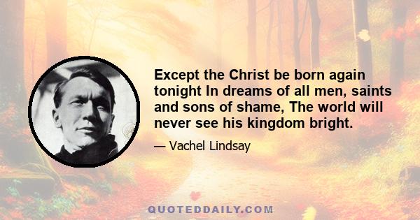 Except the Christ be born again tonight In dreams of all men, saints and sons of shame, The world will never see his kingdom bright.