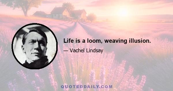 Life is a loom, weaving illusion.