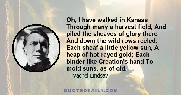 Oh, I have walked in Kansas Through many a harvest field, And piled the sheaves of glory there And down the wild rows reeled: Each sheaf a little yellow sun, A heap of hot-rayed gold; Each binder like Creation's hand To 