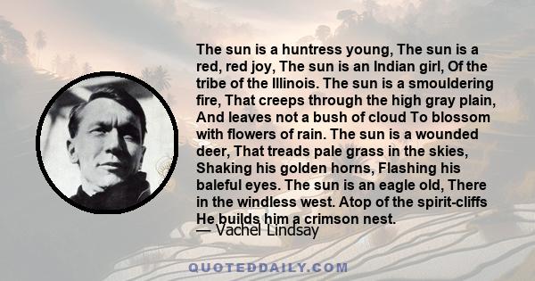 The sun is a huntress young, The sun is a red, red joy, The sun is an Indian girl, Of the tribe of the Illinois. The sun is a smouldering fire, That creeps through the high gray plain, And leaves not a bush of cloud To