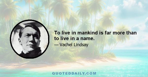 To live in mankind is far more than to live in a name.