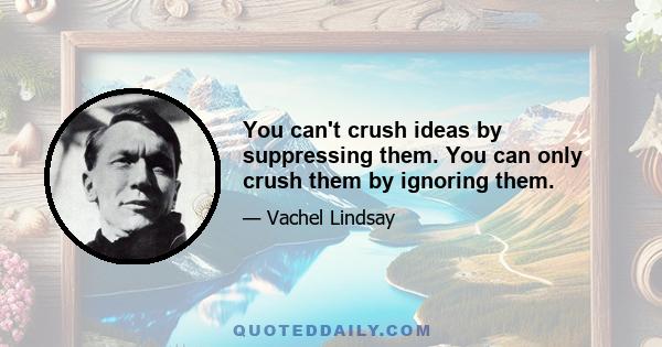 You can't crush ideas by suppressing them. You can only crush them by ignoring them.