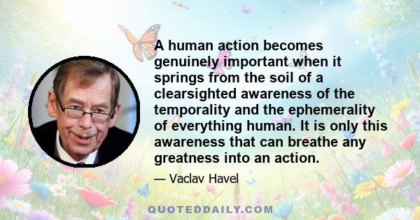 A human action becomes genuinely important when it springs from the soil of a clearsighted awareness of the temporality and the ephemerality of everything human. It is only this awareness that can breathe any greatness