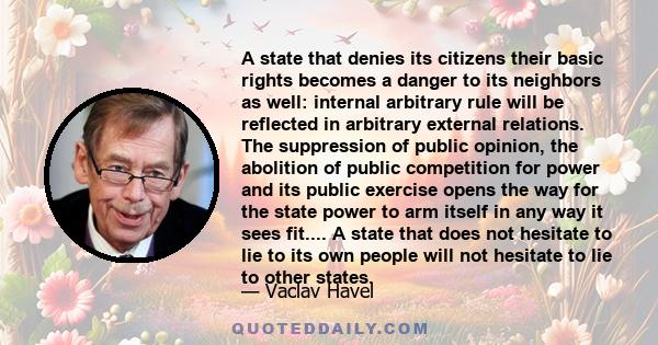 A state that denies its citizens their basic rights becomes a danger to its neighbors as well: internal arbitrary rule will be reflected in arbitrary external relations. The suppression of public opinion, the abolition