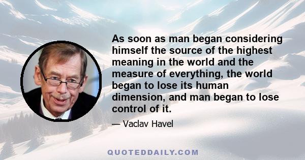 As soon as man began considering himself the source of the highest meaning in the world and the measure of everything, the world began to lose its human dimension, and man began to lose control of it.