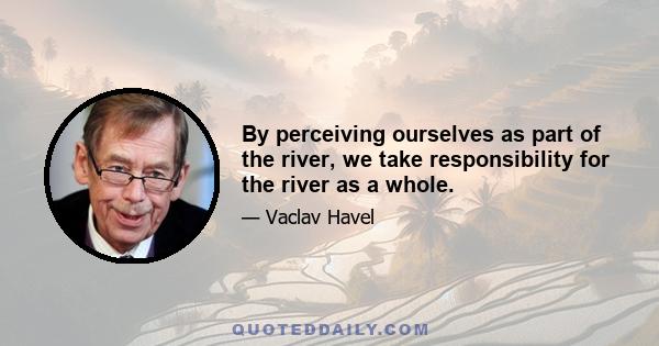 By perceiving ourselves as part of the river, we take responsibility for the river as a whole.