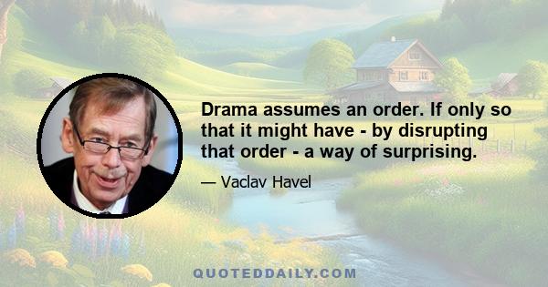 Drama assumes an order. If only so that it might have - by disrupting that order - a way of surprising.