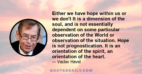 Either we have hope within us or we don't It is a dimension of the soul, and is not essentially dependent on some particular observation of the World or observation of the situation. Hope is not prognostication. It is