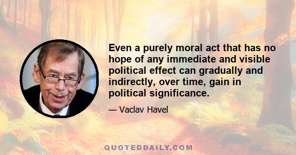 Even a purely moral act that has no hope of any immediate and visible political effect can gradually and indirectly, over time, gain in political significance.