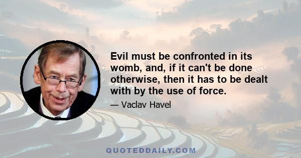 Evil must be confronted in its womb, and, if it can't be done otherwise, then it has to be dealt with by the use of force.