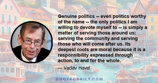 Genuine politics -- even politics worthy of the name -- the only politics I am willing to devote myself to -- is simply a matter of serving those around us: serving the community and serving those who will come after