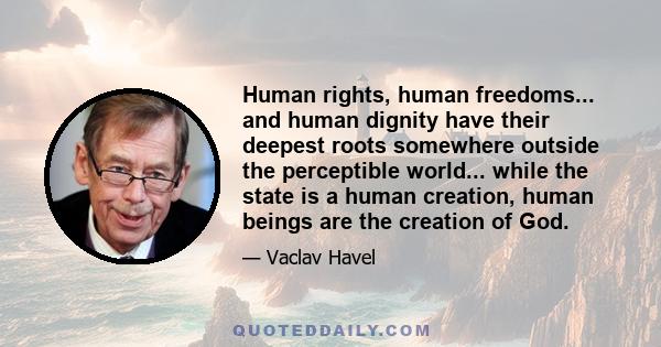 Human rights, human freedoms... and human dignity have their deepest roots somewhere outside the perceptible world... while the state is a human creation, human beings are the creation of God.