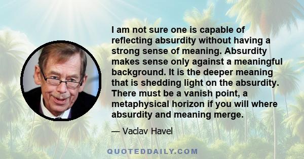 I am not sure one is capable of reflecting absurdity without having a strong sense of meaning. Absurdity makes sense only against a meaningful background. It is the deeper meaning that is shedding light on the