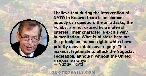 I believe that during the intervention of NATO in Kosovo there is an element nobody can question: the air attacks, the bombs, are not caused by a material interest. Their character is exclusively humanitarian: What is