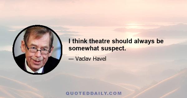 I think theatre should always be somewhat suspect.