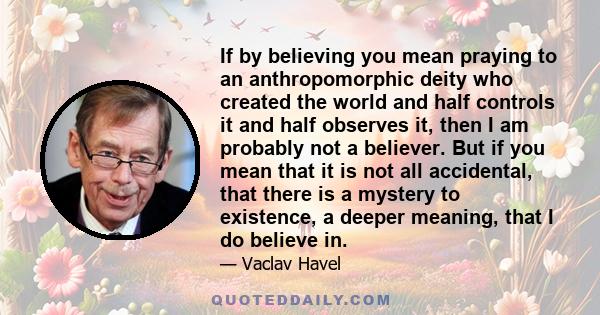 If by believing you mean praying to an anthropomorphic deity who created the world and half controls it and half observes it, then I am probably not a believer. But if you mean that it is not all accidental, that there