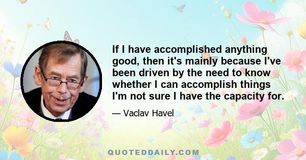 If I have accomplished anything good, then it's mainly because I've been driven by the need to know whether I can accomplish things I'm not sure I have the capacity for.