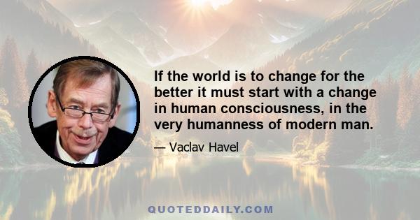 If the world is to change for the better it must start with a change in human consciousness, in the very humanness of modern man.