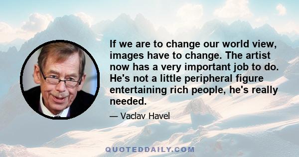 If we are to change our world view, images have to change. The artist now has a very important job to do. He's not a little peripheral figure entertaining rich people, he's really needed.