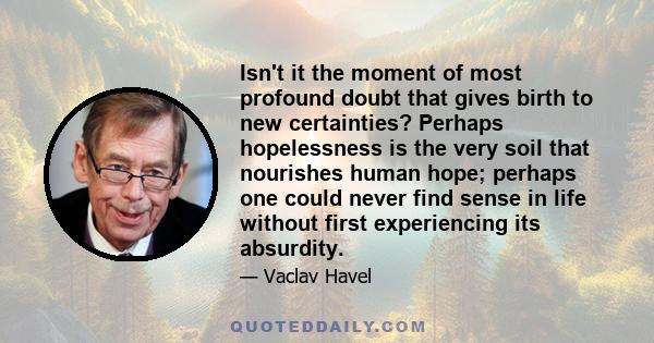 Isn't it the moment of most profound doubt that gives birth to new certainties? Perhaps hopelessness is the very soil that nourishes human hope; perhaps one could never find sense in life without first experiencing its