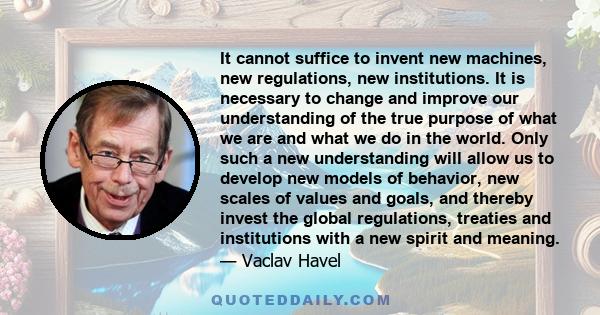 It cannot suffice to invent new machines, new regulations, new institutions. It is necessary to change and improve our understanding of the true purpose of what we are and what we do in the world. Only such a new