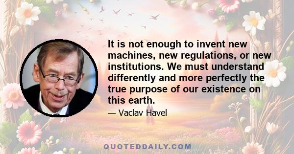 It is not enough to invent new machines, new regulations, or new institutions. We must understand differently and more perfectly the true purpose of our existence on this earth.