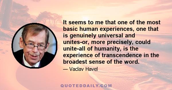 It seems to me that one of the most basic human experiences, one that is genuinely universal and unites-or, more precisely, could unite-all of humanity, is the experience of transcendence in the broadest sense of the