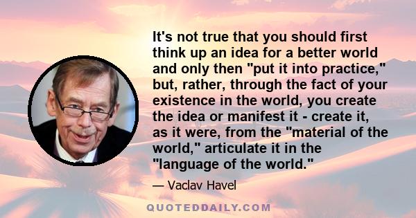 It's not true that you should first think up an idea for a better world and only then put it into practice, but, rather, through the fact of your existence in the world, you create the idea or manifest it - create it,