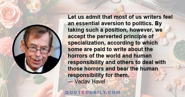 Let us admit that most of us writers feel an essential aversion to politics. By taking such a position, however, we accept the perverted principle of specialization, according to which some are paid to write about the