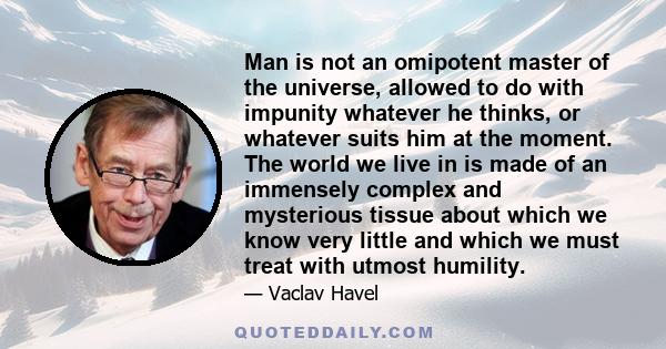 Man is not an omipotent master of the universe, allowed to do with impunity whatever he thinks, or whatever suits him at the moment. The world we live in is made of an immensely complex and mysterious tissue about which 