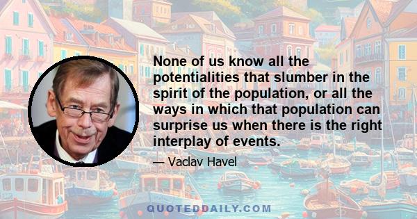 None of us know all the potentialities that slumber in the spirit of the population, or all the ways in which that population can surprise us when there is the right interplay of events.