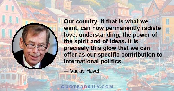 Our country, if that is what we want, can now permanently radiate love, understanding, the power of the spirit and of ideas. It is precisely this glow that we can offer as our specific contribution to international