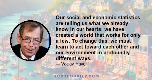 Our social and economic statistics are telling us what we already know in our hearts: we have created a world that works for only a few. To change this, we must learn to act toward each other and our environment in