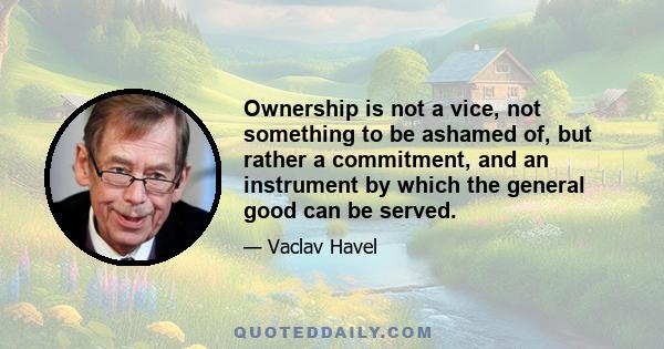 Ownership is not a vice, not something to be ashamed of, but rather a commitment, and an instrument by which the general good can be served.