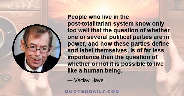 People who live in the post-totalitarian system know only too well that the question of whether one or several political parties are in power, and how these parties define and label themselves, is of far less importance 