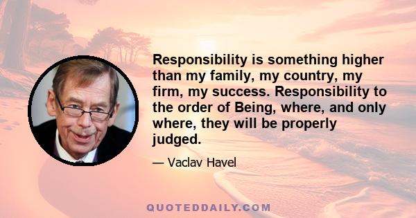 Responsibility is something higher than my family, my country, my firm, my success. Responsibility to the order of Being, where, and only where, they will be properly judged.