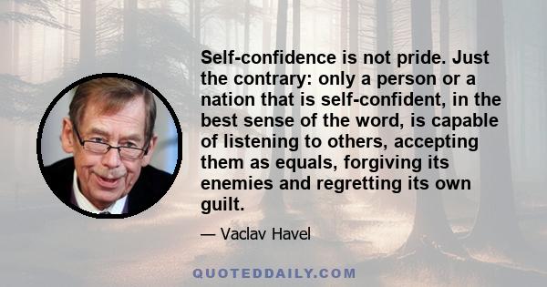 Self-confidence is not pride. Just the contrary: only a person or a nation that is self-confident, in the best sense of the word, is capable of listening to others, accepting them as equals, forgiving its enemies and