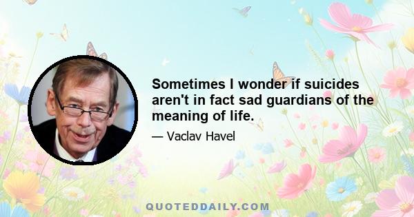 Sometimes I wonder if suicides aren't in fact sad guardians of the meaning of life.