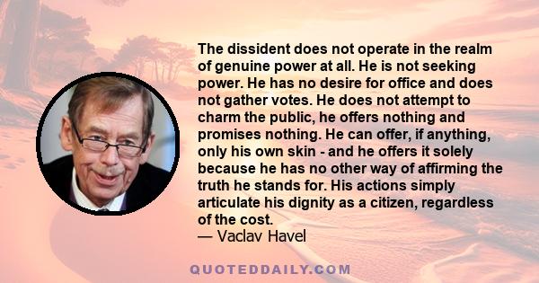 The dissident does not operate in the realm of genuine power at all. He is not seeking power. He has no desire for office and does not gather votes. He does not attempt to charm the public, he offers nothing and