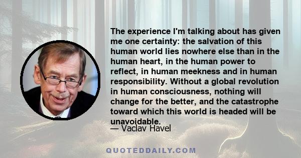 The experience I'm talking about has given me one certainty: the salvation of this human world lies nowhere else than in the human heart, in the human power to reflect, in human meekness and in human responsibility.