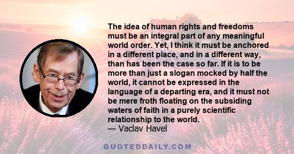 The idea of human rights and freedoms must be an integral part of any meaningful world order. Yet, I think it must be anchored in a different place, and in a different way, than has been the case so far. If it is to be