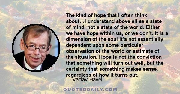 The kind of hope that I often think about…I understand above all as a state of mind, not a state of the world. Either we have hope within us, or we don’t. It is a dimension of the soul It’s not essentially dependent