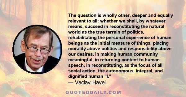 The question is wholly other, deeper and equally relevant to all: whether we shall, by whatever means, succeed in reconstituting the natural world as the true terrain of politics, rehabilitating the personal experience