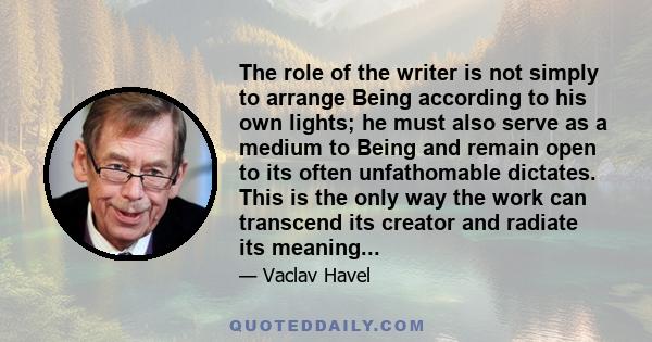 The role of the writer is not simply to arrange Being according to his own lights; he must also serve as a medium to Being and remain open to its often unfathomable dictates. This is the only way the work can transcend