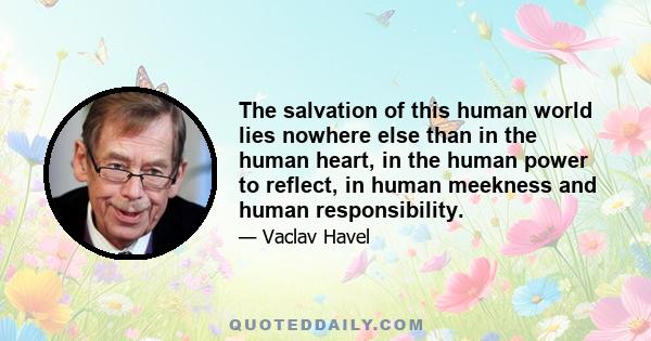 The salvation of this human world lies nowhere else than in the human heart, in the human power to reflect, in human meekness and human responsibility.